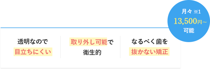 月々※13,500円〜可能透明なので目立ちにくい取り外し可能で衛生的なるべく歯を抜かない矯正