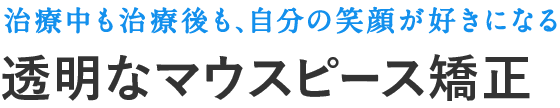 治療中も治療後も、自分の笑顔が好きになる、透明なマウスピース矯正